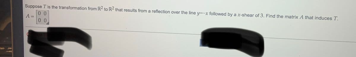 Suppose T is the transformation from R2 to R² that results from a reflection over the line y=-x followed by a x-shear of 3. Find the matrix A that induces T.
0 0
A:
0 0
Offcial T
08:36
