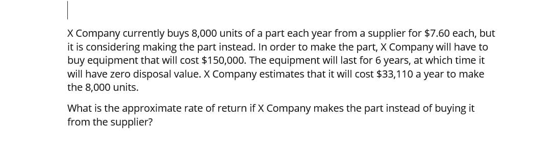 X Company currently buys 8,000 units of a part each year from a supplier for $7.60 each, but
it is considering making the part instead. In order to make the part, X Company will have to
buy equipment that will cost $150,000. The equipment will last for 6 years, at which time it
will have zero disposal value. X Company estimates that it will cost $33,110 a year to make
the 8,000 units.
What is the approximate rate of return if X Company makes the part instead of buying it
from the supplier?