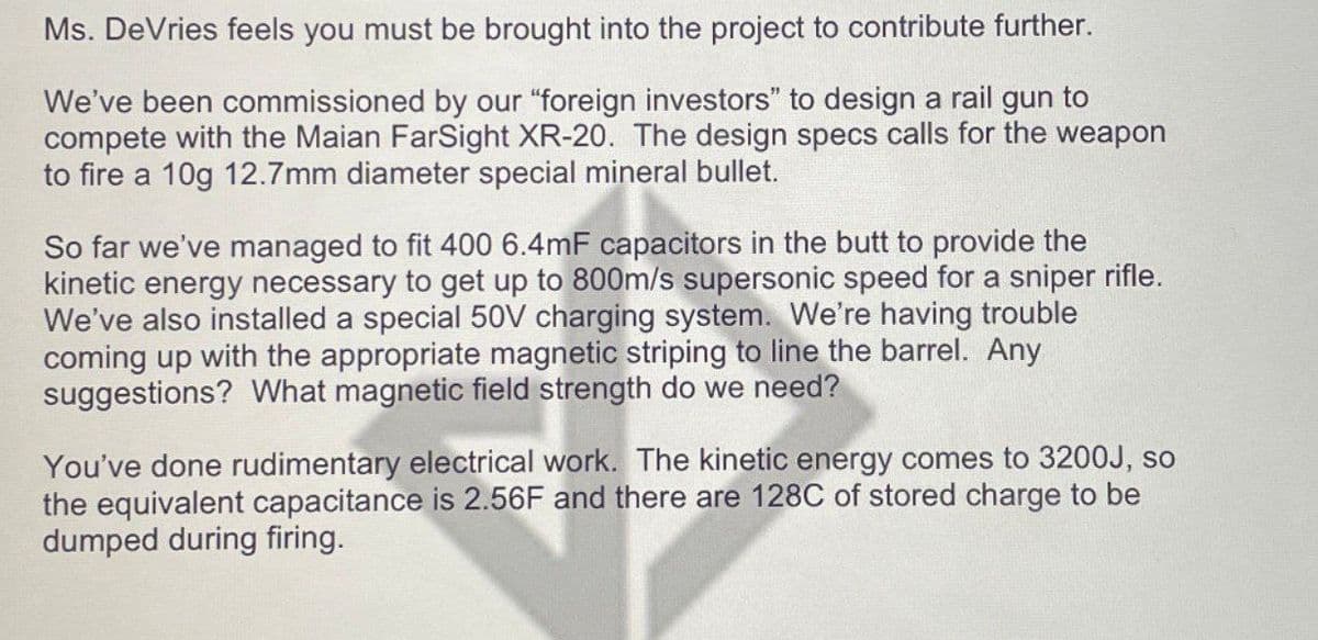 Ms. DeVries feels you must be brought into the project to contribute further.
We've been commissioned by our "foreign investors" to design a rail gun to
compete with the Maian FarSight XR-20. The design specs calls for the weapon
to fire a 10g 12.7mm diameter special mineral bullet.
So far we've managed to fit 400 6.4mF capacitors in the butt to provide the
kinetic energy necessary to get up to 800m/s supersonic speed for a sniper rifle.
We've also installed a special 50V charging system. We're having trouble
coming up with the appropriate magnetic striping to line the barrel. Any
suggestions? What magnetic field strength do we need?
You've done rudimentary electrical work. The kinetic energy comes to 3200J, so
the equivalent capacitance is 2.56F and there are 128C of stored charge to be
dumped during firing.