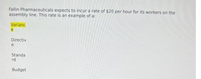 Fallin Pharmaceuticals expects to incur a rate of $20 per hour for its workers on the
assembly line. This rate is an example of a:
Varianc
Directiv
e
Standa
rd
Budget
