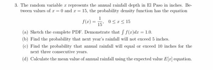 3. The random variable a represents the annual rainfall depth in El Paso in inches. Be-
tween values of r = 0 and r = 15, the probability density function has the equation
1
f(x) =
15
0<r< 15
(a) Sketch the complete PDF. Demonstrate that f f(r)dr = 1.0.
(b) Find the probability that next year's rainfall will not exceed 5 inches.
(c) Find the probability that annual rainfall will equal or exceed 10 inches for the
next three consecutive years.
(d) Calculate the mean value of annual rainfall using the expected value E[r] equation.
