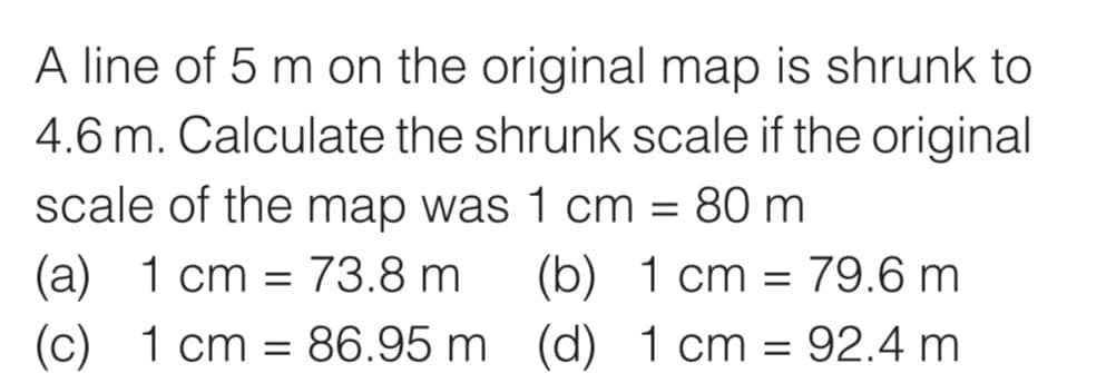 A line of 5 m on the original map is shrunk to
4.6 m. Calculate the shrunk scale if the original
scale of the map was 1 cm = 80 m
(a) 1 cm = 73.8 m
(c) 1 cm 86.95 m
(b) 1 cm = 79.6 m
(d) 1 cm = 92.4 m
=