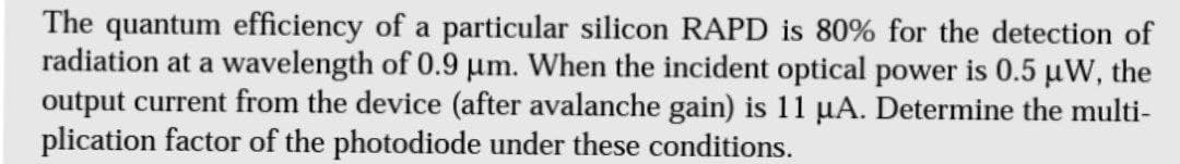 The quantum efficiency of a particular silicon RAPD is 80% for the detection of
radiation at a wavelength of 0.9 µm. When the incident optical power is 0.5 µW, the
output current from the device (after avalanche gain) is 11 µA. Determine the multi-
plication factor of the photodiode under these conditions.