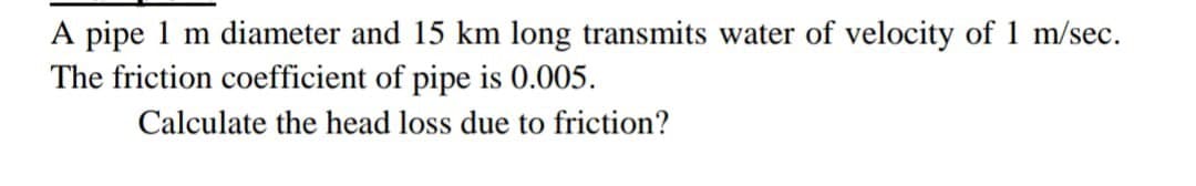 A pipe 1 m diameter and 15 km long transmits water of velocity of 1 m/sec.
The friction coefficient of pipe is 0.005.
Calculate the head loss due to friction?