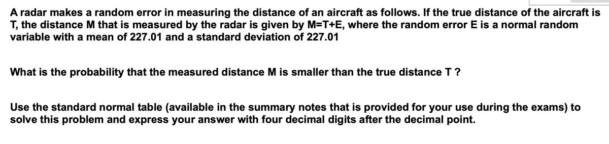 A radar makes a random error in measuring the distance of an aircraft as follows. If the true distance of the aircraft is
T, the distance M that is measured by the radar is given by M=T+E, where the random error E is a normal random
variable with a mean of 227.01 and a standard deviation of 227.01
What is the probability that the measured distance M is smaller than the true distance T ?
Use the standard normal table (available in the summary notes that is provided for your use during the exams) to
solve this problem and express your answer with four decimal digits after the decimal point.
