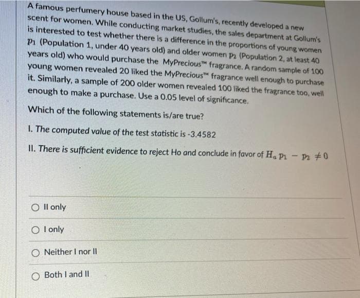 A famous perfumery house based in the US, Gollum's, recently developed a new
scent for women. While conducting market studies, the sales department at Gollum's
is interested to test whether there is a difference in the proportions of young women
P1 (Population 1, under 40 years old) and older women P2 (Population 2, at least 40
years old) who would purchase the MyPrecious fragrance. A random sample of 100
young women revealed 20 liked the MyPrecious fragrance well enough to purchase
it. Similarly, a sample of 200 older women revealed 100 liked the fragrance too, well
enough to make a purchase. Use a 0.05 level of significance.
Which of the following statements is/are true?
I. The computed value of the test statistic is -3.4582
II. There is sufficient evidence to reject Ho and conclude in favor of Ha P1 - P 0
O Il only
O l only
O Neither I nor II
O Both I and II
