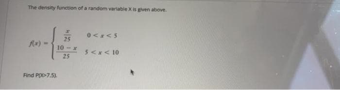 The density function of a random variable X is given above.
0<x<5
25
Ax) =
10 - x
5<*< 10
25
Find PO>7.5).
