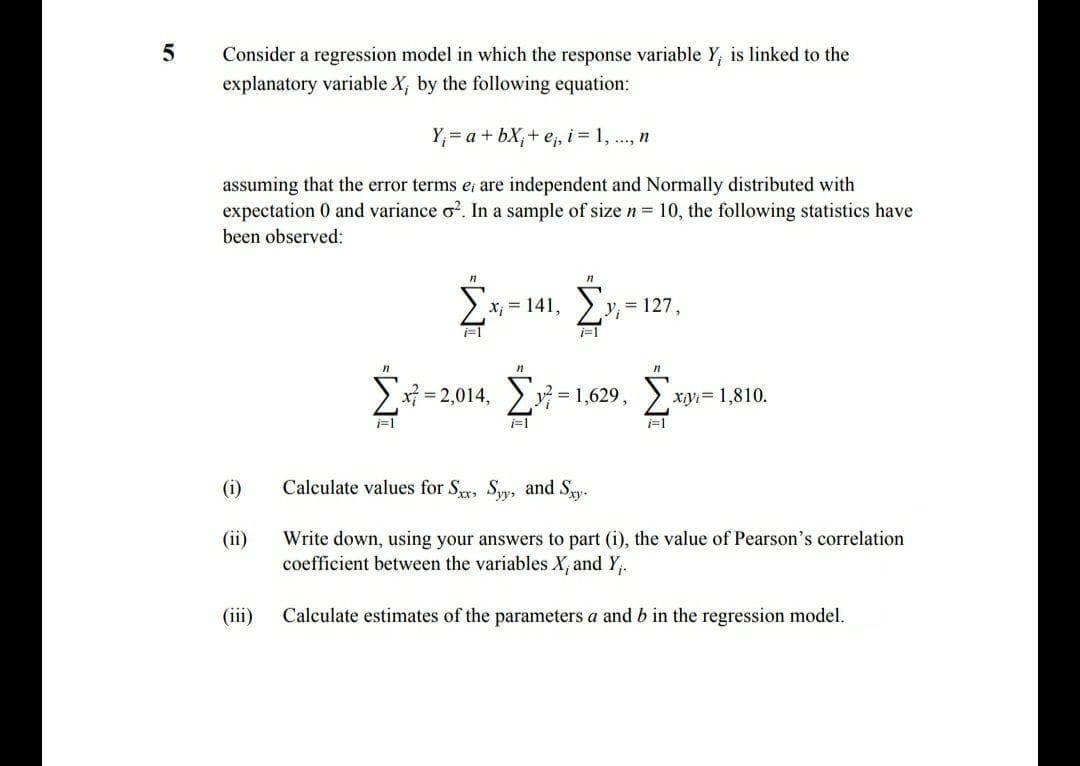 Consider a regression model in which the response variable Y, is linked to the
explanatory variable X, by the following equation:
Y;= a + bX;+ e;, i = 1, ., n
assuming that the error terms e are independent and Normally distributed with
expectation 0 and variance o?. In a sample of size n = 10, the following statistics have
been observed:
x, = 141,
= 127,
i=1
> x = 2,014, v = 1,629,
xyi= 1,810.
i=1
i=1
(i)
Calculate values for Sy, Sy, and Sy.
Write down, using your answers to part (i), the value of Pearson's correlation
coefficient between the variables X, and Y,.
(ii)
(iii)
Calculate estimates of the parameters a and b in the regression model.
