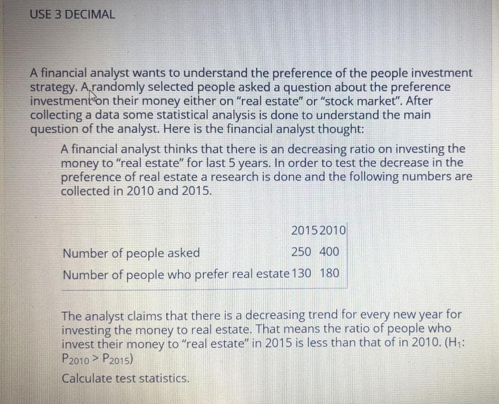 USE 3 DECIMAL
A financial analyst wants to understand the preference of the people investment
strategy. A,randomly selected people asked a question about the preference
investment on their money either on "real estate" or "stock market". After
collecting a data some statistical analysis is done to understand the main
question of the analyst. Here is the financial analyst thought:
A financial analyst thinks that there is an decreasing ratio on investing the
money to "real estate" for last 5 years. In order to test the decrease in the
preference of real estate a research is done and the following numbers are
collected in 2010 and 2015.
2015 2010
Number of people asked
250 400
Number of people who prefer real estate 130 180
The analyst claims that there is a decreasing trend for every new year for
investing the money to real estate. That means the ratio of people who
invest their money to "real estate" in 2015 is less than that of in 2010. (H:
P2010 > P2015)
Calculate test statistics.
