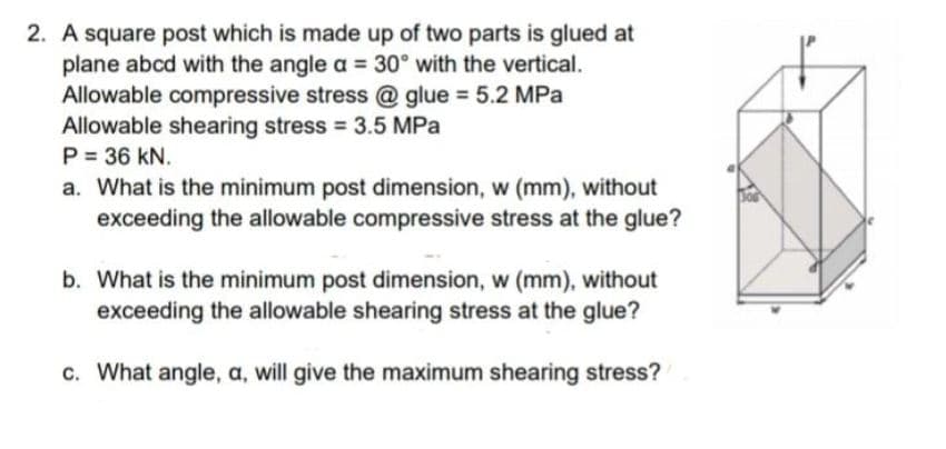 2. A square post which is made up of two parts is glued at
plane abcd with the angle a = 30° with the vertical.
Allowable compressive stress @ glue = 5.2 MPa
Allowable shearing stress 3.5 MPa
P = 36 kN.
a. What is the minimum post dimension, w (mm), without
exceeding the allowable compressive stress at the glue?
b. What is the minimum post dimension, w (mm), without
exceeding the allowable shearing stress at the glue?
c. What angle, a, will give the maximum shearing stress?
