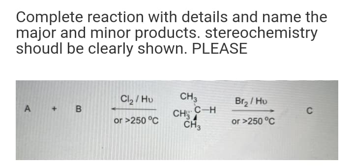 Complete reaction with details and name the
major and minor products. stereochemistry
shoudl be clearly shown. PLEASE
Cl2 / Hu
CH3
Br2 / Hu
A + B
.C-H
CHSA
C
or >250 °C
CH3
or >250 °C
