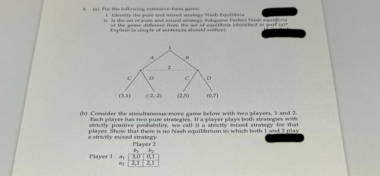 6. (a) For the following extensive-form game:
1. Identify the pure and mixed strategy Nash Equilibria.
ii. Is the set of pure and mixed strategy Subgame Perfect Nash equilibria
of the game different from the set of equilibria identified in parf (a)?
Explain (a couple of sentences should suffice).
с
(3,1)
Player 1 a
a2
A
D
(-2,-2)
B
Player 2
bi
b₂
3,0
0,1
2,1 2,1
C
(2,5)
D
(b) Consider the simultaneous-move game below with two players, 1 and 2.
Each player has two pure strategies. If a player plays both strategies with
strictly positive probability, we call it a strictly mixed strategy for that
player. Show that there is no Nash equilibrium in which both 1 and 2 play
a strictly mixed strategy.
(0,7)