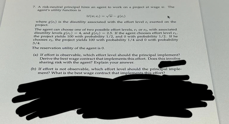 7. A risk-neutral principal hires an agent to work on a project at wage w. The
agent's utility function is
U(w,e₁)-√√w-g(e)
where g(e) is the disutility associated with the effort level e, exerted on the
project.
The agent can choose one of two possible effort levels, e₁ or e2, with associated
disutility levels g(e) = 4, and g(e₂) 2.5. If the agent chooses effort level ei,
the project yields 100 with probability 1/2, and 0 with probability 1/2. If he
chooses e2, the project yields 100 with probability 1/4 and 0 with probability
3/4.
The reservation utility of the agent is 0.
(a) If effort is observable, which effort level should the principal implement?
Derive the best wage contract that implements this effort. Does this involve
sharing risk with the agent? Explain your answer.
(b) If effort is not observable, which effort level should the principal imple-
ment? What is the best wage contract that implements this effort?