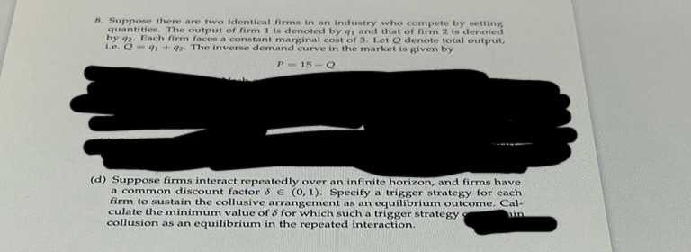 8. Suppose there are two identical firms in an industry who compete by setting
quantities. The output of firm 1 is denoted by q1 and that of firm 2 is denoted
by q2. Each firm faces a constant marginal cost of 3. Let Q denote total output,
1.e. Qq1 +42. The inverse demand curve in the market is given by
P-15-Q
(d) Suppose firms interact repeatedly over an infinite horizon, and firms have
a common discount factor & € (0,1). Specify a trigger strategy for each
firm to sustain the collusive arrangement as an equilibrium outcome. Cal-
culate the minimum value of & for which such a trigger strategy
collusion as an equilibrium in the repeated interaction.
ain