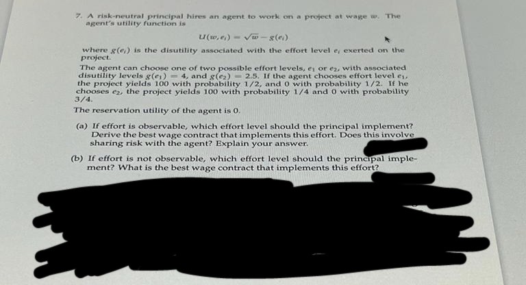 7. A risk-neutral principal hires an agent to work on a project at wage w. The
agent's utility function is
U(w,e₁)-√√w-g(e)
where g(e) is the disutility associated with the effort level e, exerted on the
project.
The agent can choose one of two possible effort levels, e₁ or e2, with associated
disutility levels g(e) = 4, and g(e₂) 2.5. If the agent chooses effort level ei,
the project yields 100 with probability 1/2, and 0 with probability 1/2. If he
chooses e2, the project yields 100 with probability 1/4 and 0 with probability
3/4.
The reservation utility of the agent is 0.
(a) If effort is observable, which effort level should the principal implement?
Derive the best wage contract that implements this effort. Does this involve
sharing risk with the agent? Explain your answer.
(b) If effort is not observable, which effort level shoul the principal imple-
ment? What is the best wage contract that implements this effort?