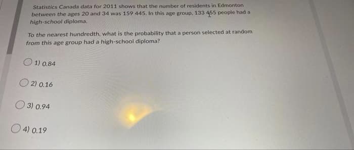 Statistics Canada data for 2011 shows that the number of residents in Edmonton
between the ages 20 and 34 was 159 445. In this age group. 133 455 people had a
high-school diploma.
To the nearest hundredth, what is the probability that a person selected at random
from this age group had a high-school diploma?.
1) 0.84
2) 0.16
3) 0.94
4) 0.19