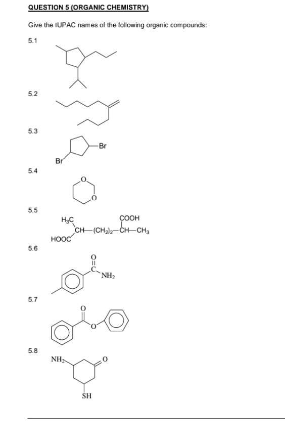 QUESTION 5 (ORGANIC CHEMISTRY)
Give the IUPAC names of the following organic compounds:
5.1
5.2
5.3
Br
5.4
5.5
5.6
5.7
5.8
Br
COOH
CH (CH₂)2-CH-CH3
NH₂
olo
NH₂
Que
SH
H₂C
HOOC