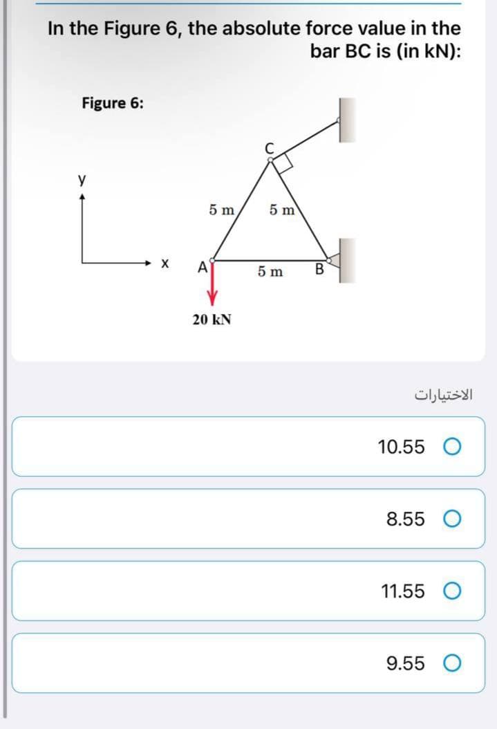 In the Figure 6, the absolute force value in the
bar BC is (in kN):
Figure 6:
y
X
5 m
A
20 KN
5 m
5 m
B
الاختيارات
10.55
8.55 O
11.55
9.55