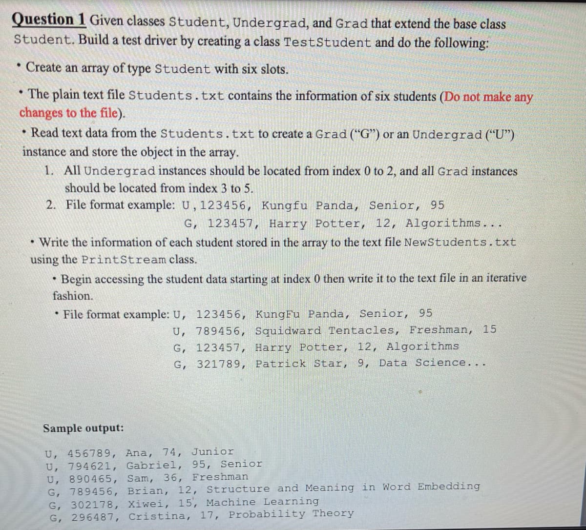 Question 1 Given classes Student, Undergrad, and Grad that extend the base class
Student. Build a test driver by creating a class TestStudent and do the following:
Create an array of type Student with six slots.
The plain text file Students.txt contains the information of six students (Do not make any
changes to the file).
• Read text data from the Students.txt to create a Grad ("G") or an Undergrad ("U")
instance and store the object in the array.
1. All Undergradinstances should be located from index 0 to 2, and all Grad instances
should be located from index 3 to 5.
2. File format example: U, 123456, Kungfu Panda, Senior, 95
G, 123457, Harry Potter, 12, Algorithms...
• Write the information of each student stored in the array to the text file NewStudents.txt
using the PrintStream class.
Begin accessing the student data starting at index 0 then write it to the text file in an iterative
fashion.
• File format example: U, 123456, KungFu Panda, Senior, 95
U, 789456, Squidward Tentacles, Freshman, 15
G, 123457, Harry Potter, 12, Algorithms
G, 321789, Patrick Star, 9, Data Science...
Sample output:
U, 456789, Ana, 74, Junior
U, 794621, Gabriel, 95, Senior
U, 890465, Sam, 36, Freshman
G, 789456, Brian, 12, Structure and Meaning in Word Embedding
G, 302178, Xiwei, 15, Machine Learning
G, 296487, Cristina, 17, Probability Theory
