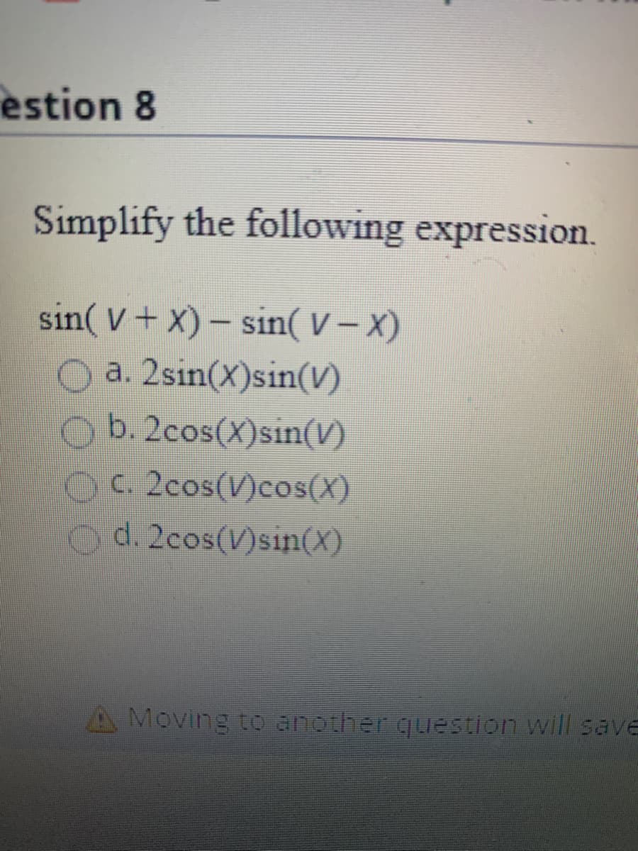 Question 8

**Simplify the following expression:**

\[
\sin(V + X) - \sin(V - X)
\]

Options:

a. \(2\sin(X)\sin(V)\)

b. \(2\cos(X)\sin(V)\)

c. \(2\cos(V)\cos(X)\)

d. \(2\cos(V)\sin(X)\)

**Note:** Moving to another question will save your response automatically.