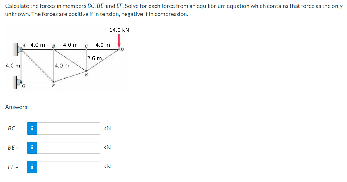 Calculate the forces in members BC, BE, and EF. Solve for each force from an equilibrium equation which contains that force as the only
unknown. The forces are positive if in tension, negative if in compression.
4.0 m
A 4.0 m
A
po
BC=
Answers:
EF=
i
BE = i
i
B
4.0 m
4.0 m
C
14.0 KN
4.0 m
2.6 m
KN
KN
kN
D