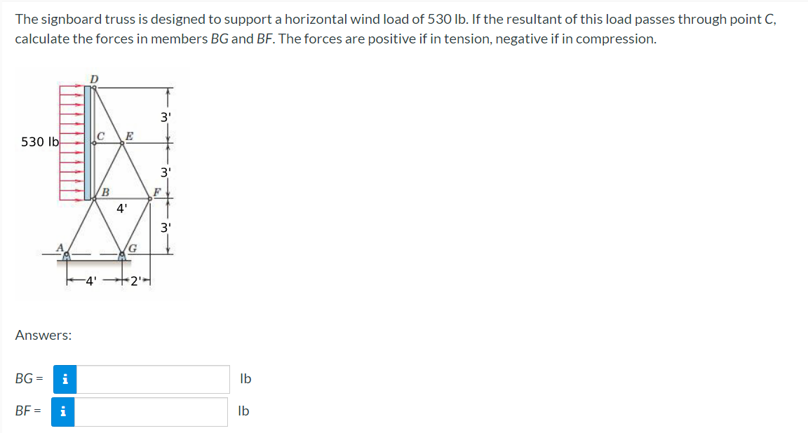 The signboard truss is designed to support a horizontal wind load of 530 lb. If the resultant of this load passes through point C,
calculate the forces in members BG and BF. The forces are positive if in tension, negative if in compression.
530 lb
Answers:
BG=
BF=
i
i
4'
C
B
4'
G
+2¹
3'
- w w.
F
3'
lb
lb