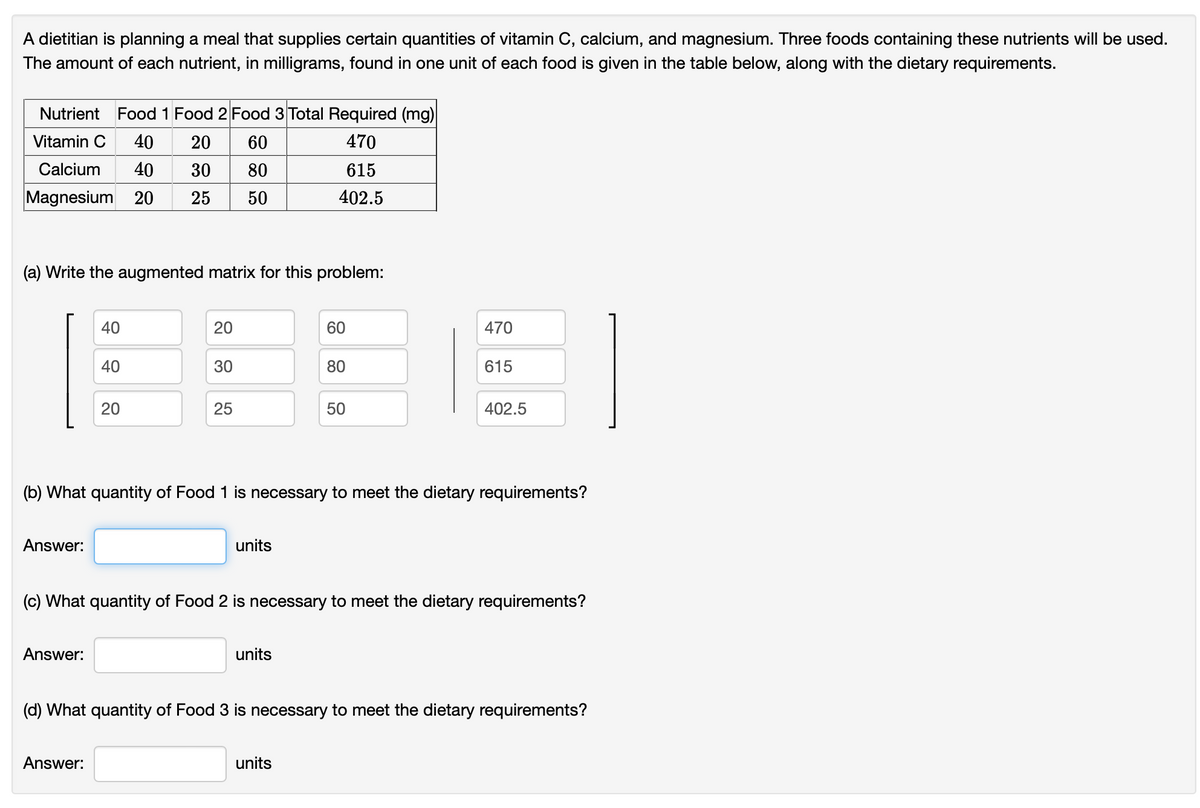 A dietitian is planning a meal that supplies certain quantities of vitamin C, calcium, and magnesium. Three foods containing these nutrients will be used.
The amount of each nutrient, in milligrams, found in one unit of each food is given in the table below, along with the dietary requirements.
Nutrient Food 1 Food 2 Food 3 Total Required (mg)
Vitamin C 40 20
60
470
Calcium 40 30
80
615
Magnesium 20 25 50
402.5
(a) Write the augmented matrix for this problem:
Answer:
40
Answer:
40
20
Answer:
20
30
25
units
60
(b) What quantity of Food 1 is necessary to meet the dietary requirements?
units
80
50
units
470
(c) What quantity of Food 2 is necessary to meet the dietary requirements?
615
402.5
(d) What quantity of Food 3 is necessary to meet the dietary requirements?