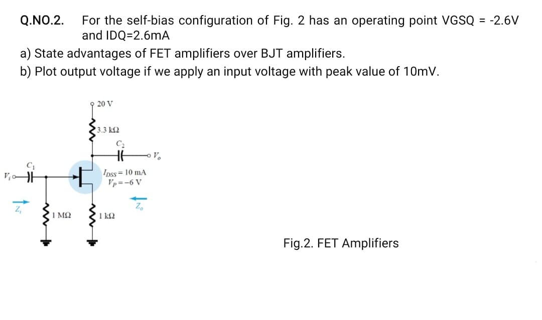 Q.NO.2.
For the self-bias configuration of Fig. 2 has an operating point VGSQ = -2.6V
and IDQ=2.6mA
a) State advantages of FET amplifiers over BJT amplifiers.
b) Plot output voltage if we apply an input voltage with peak value of 10mV.
20 V
3.3 k2
C2
Ipss= 10 mA
Vp=-6 V
1 ΜΩ
1 k2
Fig.2. FET Amplifiers
