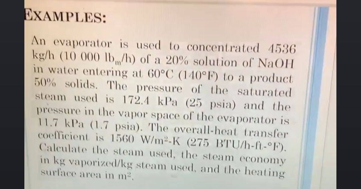 EXAMPLES:
An evaporator is used to concentrated 4536
kg/h (10 000 lb/h) of a 20% solution of NaOH
in water entering at 60°C (140°F) to a product
50% solids. The pressure of the saturated
steam used is 172.4 kPa (25 psia) and the
pressure in the vapor space of the evaporator is
11.7 kPa (1.7 psia). The overall-heat transfer
coefficient is 1560 W/m²-K (275 BTU/h-ft-°F).
Calculate the steam used, the steam economy
in kg vaporized/kg steam used, and the heating
surface area in m².