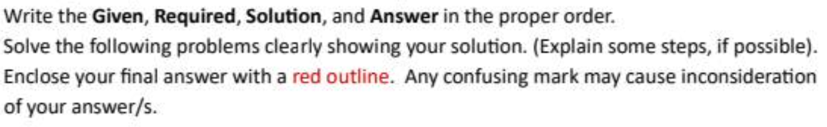 Write the Given, Required, Solution, and Answer in the proper order.
Solve the following problems clearly showing your solution. (Explain some steps, if possible).
Enclose your final answer with a red outline. Any confusing mark may cause inconsideration
of your answer/s.