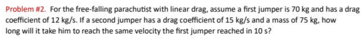 Problem #2. For the free-falling parachutist with linear drag, assume a first jumper is 70 kg and has a drag
coefficient of 12 kg/s. If a second jumper has a drag coefficient of 15 kg/s and a mass of 75 kg, how
long will it take him to reach the same velocity the first jumper reached in 10 s?