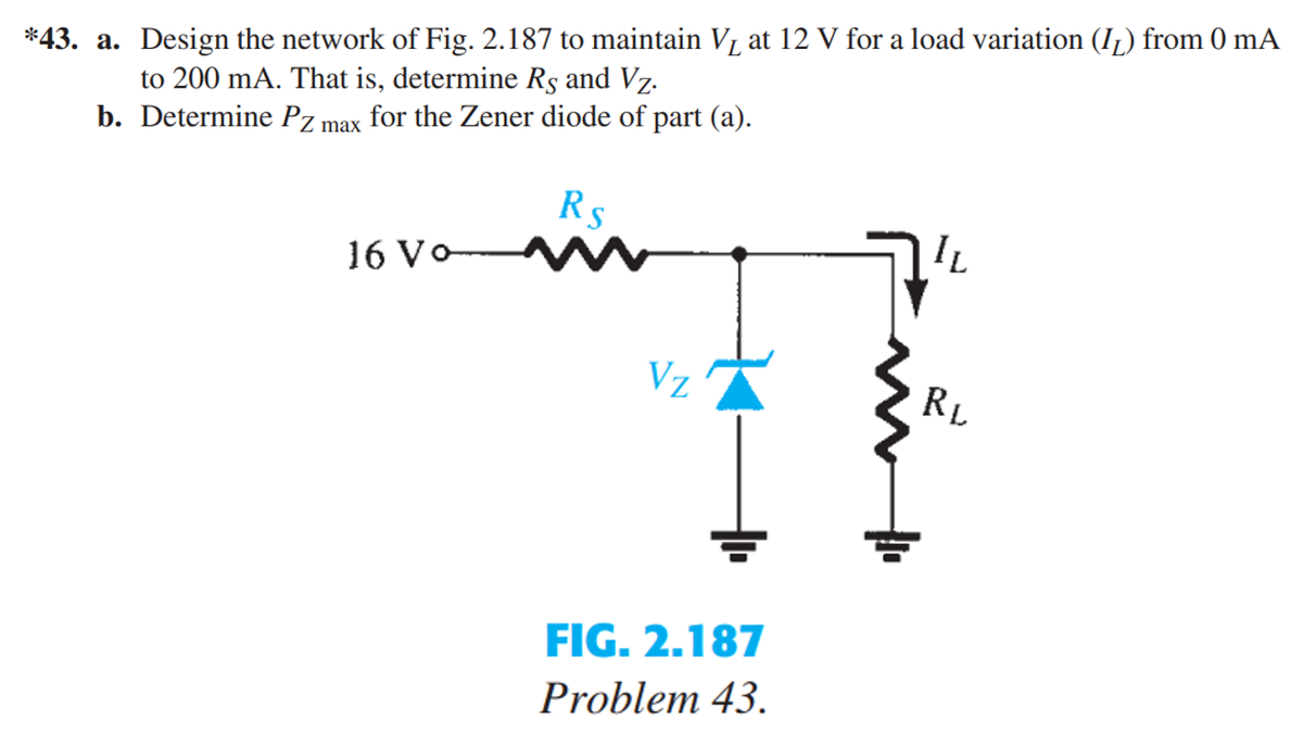 Design the network of Fig. 2.187 to maintain V₁ at 12 V for a load variation (IL) from 0 mA
to 200 mA. That is, determine Rs and Vz.
b. Determine Pz max
for the Zener diode of part (a).
*43. a.
16 Vo
Rs
Vz
FIG. 2.187
Problem 43.
IL
RL