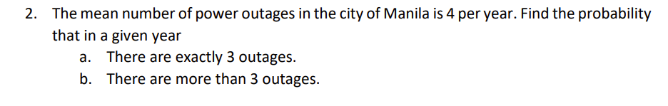 2. The mean number of power outages in the city of Manila is 4 per year. Find the probability
that in a given year
a. There are exactly 3 outages.
b.
There are more than 3 outages.