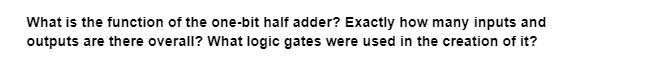 What is the function of the one-bit half adder? Exactly how many inputs and
outputs are there overall? What logic gates were used in the creation of it?