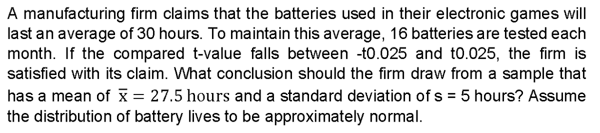 A manufacturing firm claims that the batteries used in their electronic games will
last an average of 30 hours. To maintain this average, 16 batteries are tested each
month. If the compared t-value falls between -t0.025 and t0.025, the firm is
satisfied with its claim. What conclusion should the firm draw from a sample that
has a mean of x 27.5 hours and a standard deviation of s = 5 hours? Assume
the distribution of battery lives to be approximately normal.