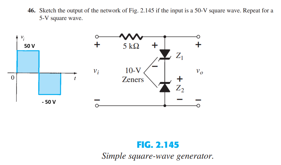 0
Vi
46. Sketch the output of the network of Fig. 2.145 if the input is a 50-V square wave. Repeat for a
5-V square wave.
50 V
- 50 V
O
+
Vi
O
5 ΚΩ +
10-V
Zeners
Z₁
+
Z₂
Vo
FIG. 2.145
Simple square-wave generator.