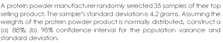 A protein powder manufacturer randomly selected 35 samples of their top
selling product. The sample's standard deviation is 4.2 grams. Assuming the
weights of the protein powder product is normally distributed, construct a
(a) 88%; (b) 98% confidence interval for the population variance and
standard deviation.