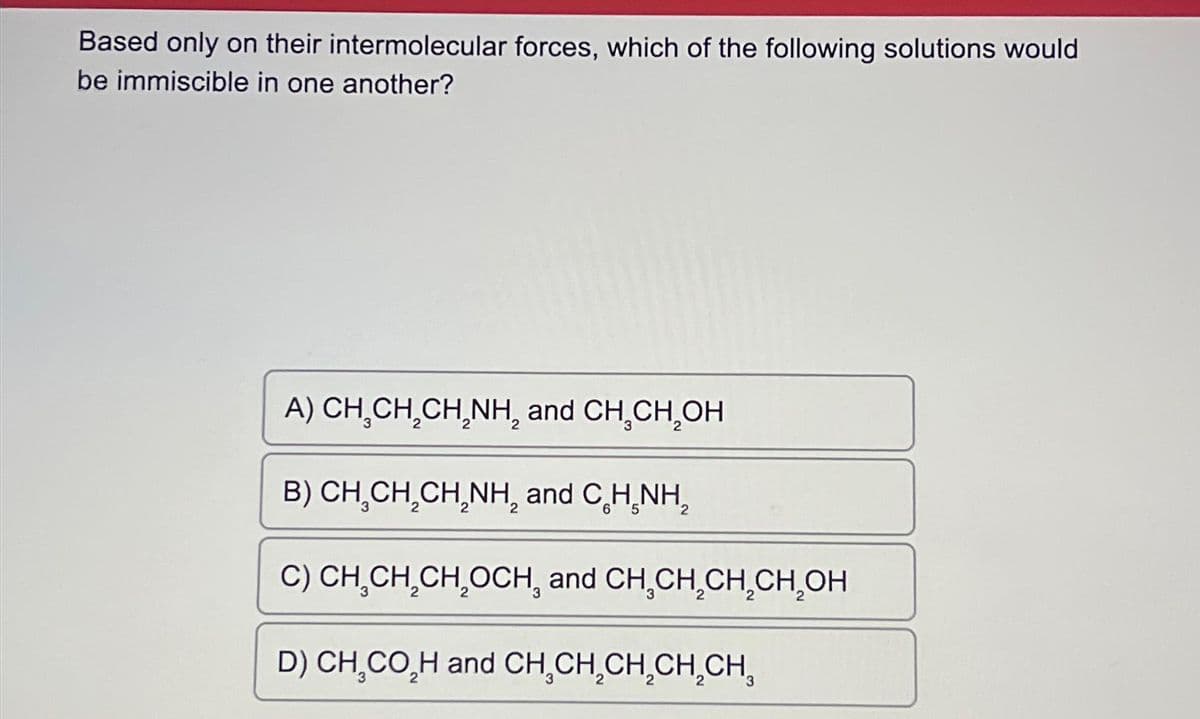 Based only on their intermolecular forces, which of the following solutions would
be immiscible in one another?
A) CH.CH₂CH₂NH, and CH₂CH₂OH
B) CH₂CH₂CH₂NH₂ and C H₂NH₂
C) CH CH₂CH₂OCH, and CH CH₂CH₂CH₂OH
D) CH₂CO₂H and CH₂CH₂CH₂CH₂CH,
2
3