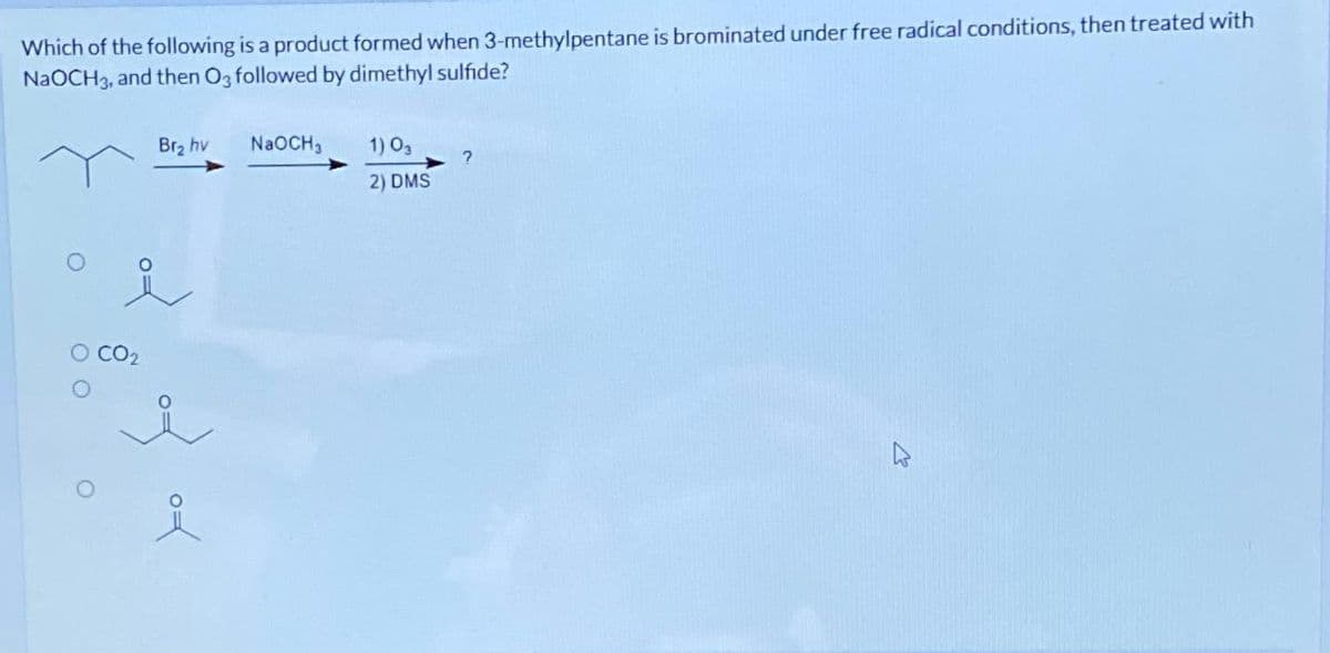 Which of the following is a product formed when 3-methylpentane is brominated under free radical conditions, then treated with
NaOCH3, and then O3 followed by dimethyl sulfide?
Br₂ hv
i
O CO₂
of of
NaOCH3
1) 03
2) DMS
?