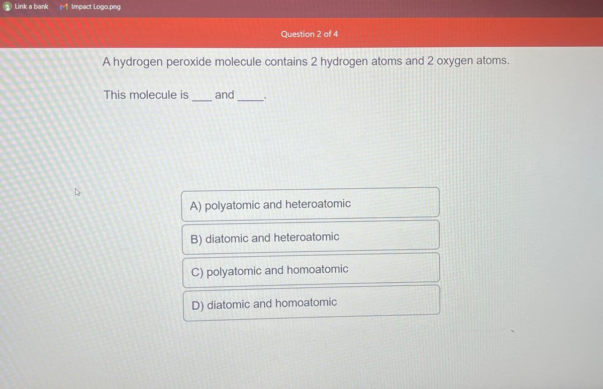 Link a bank
Impact Logo.png
ئے
Question 2 of 4
A hydrogen peroxide molecule contains 2 hydrogen atoms and 2 oxygen atoms.
This molecule is_______and
A) polyatomic and heteroatomic
B) diatomic and heteroatomic
C) polyatomic and homoatomic
D) diatomic and homoatomic