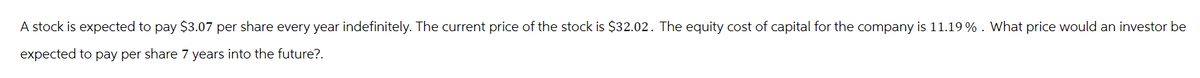 A stock is expected to pay $3.07 per share every year indefinitely. The current price of the stock is $32.02. The equity cost of capital for the company is 11.19%. What price would an investor be
expected to pay per share 7 years into the future?.