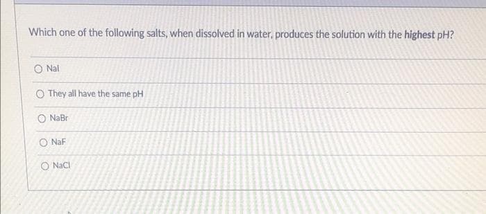 Which one of the following salts, when dissolved in water, produces the solution with the highest pH?
O Nal
O They all have the same pH
O NaBr
O NaF
O NaCl
