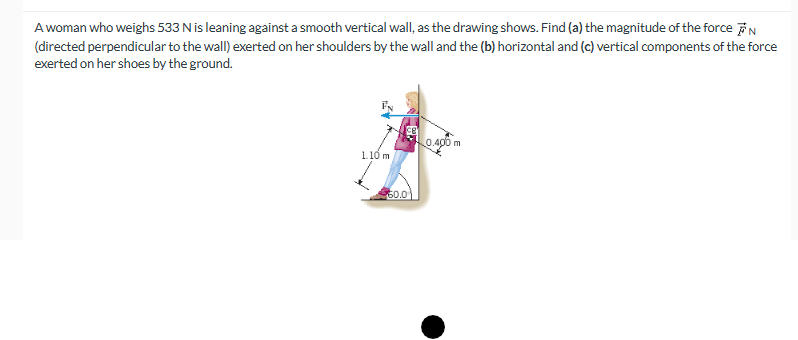 A woman who weighs 533 N is leaning against a smooth vertical wall, as the drawing shows. Find (a) the magnitude of the force N
(directed perpendicular to the wall) exerted on her shoulders by the wall and the (b) horizontal and (c) vertical components of the force
exerted on her shoes by the ground.
1.10 m
560.0
0.400 m