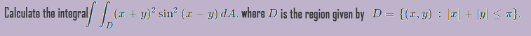 Calculate the integral/ / (x+ y)* sin° (x – y) dA, where D is the region given by D = {(x, y) : ||| + \y| < T}.
