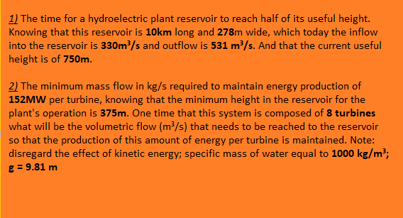 1) The time for a hydroelectric plant reservoir to reach half of its useful height.
Knowing that this reservoir is 10km long and 278m wide, which today the inflow
into the reservoir is 330m /s and outflow is 531 m/s. And that the current useful
height is of 750m.
2) The minimum mass flow in kg/s required to maintain energy production of
152MW per turbine, knowing that the minimum height in the reservoir for the
plant's operation is 375m. One time that this system is composed of 8 turbines
what will be the volumetric flow (m³/s) that needs to be reached to the reservoir
so that the production of this amount of energy per turbine is maintained. Note:
disregard the effect of kinetic energy; specific mass of water equal to 1000 kg/m³;
g = 9.81 m
