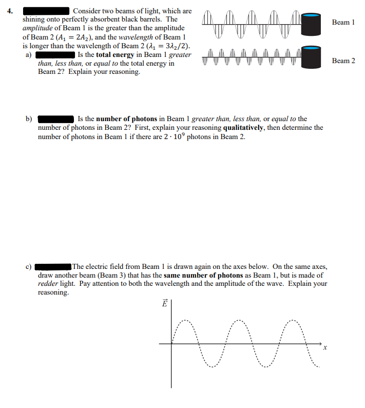 Consider two beams of light, which are
shining onto perfectly absorbent black barrels. The
amplitude of Beam 1 is the greater than the amplitude
of Beam 2 (A₁ = 2A₂), and the wavelength of Beam 1
is longer than the wavelength of Beam 2 (₁ = 32₂/2).
Is the total energy in Beam 1 greater
than, less than, or equal to the total energy in
Beam 2? Explain your reasoning.
a)
b)
Is the number of photons in Beam 1 greater than, less than, or equal to the
number of photons in Beam 2? First, explain your reasoning qualitatively, then determine the
number of photons in Beam 1 if there are 2. 10° photons in Beam 2.
The electric field from Beam 1 is drawn again on the axes below. On the same axes,
draw another beam (Beam 3) that has the same number of photons as Beam 1, but is made of
redder light. Pay attention to both the wavelength and the amplitude of the wave. Explain your
reasoning.
Ē
AA
Beam 1
Beam 2