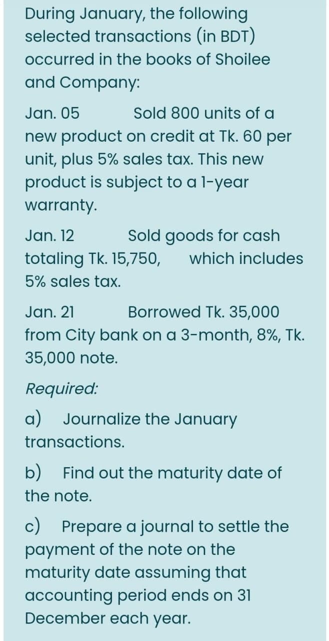 During January, the following
selected transactions (in BDT)
occurred in the books of Shoilee
and Company:
Jan. 05
new product on credit at Tk. 60 per
unit, plus 5% sales tax. This new
product is subject to a l-year
Sold 800 units of a
warranty.
Jan. 12
Sold goods for cash
totaling Tk. 15,750,
which includes
5% sales tax.
Jan. 21
Borrowed Tk. 35,000
from City bank on a 3-month, 8%, Tk.
35,000 note.
Required:
a) Journalize the January
transactions.
b) Find out the maturity date of
the note.
c) Prepare a journal to settle the
payment of the note on the
maturity date assuming that
accounting period ends on 31
December each year.
