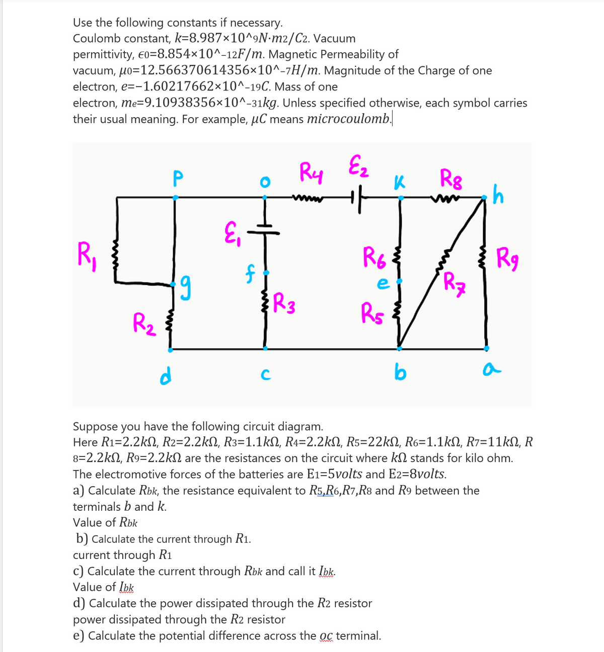 Use the following constants if necessary.
Coulomb constant, k=8.987×10^9N•m2/C2. Vacuum
permittivity, eo=8.854×10^-12F/m. Magnetic Permeability of
vacuum, uo=12.566370614356×10^-7H/m. Magnitude of the Charge of one
electron, e=-1.60217662×10^-19C. Mass of one
electron, me=9.10938356×10^-31kg. Unless specified otherwise, each symbol carries
their usual meaning. For example, µC means microcoulomb.
Ry Ez
Rg
www
R,
Rg
6,
e
R3
R2
b
a
Suppose you have the following circuit diagram.
Here R1=2.2kN, R2=2.2kN, R3=1.1kN, R4=2.2kN, R5=22kN, R6=1.1kN, R7=11KN, R
8=2.2kN, R9=2.2kN are the resistances on the circuit where kN stands for kilo ohm.
The electromotive forces of the batteries are E1=5volts and E2=8volts.
a) Calculate Rbk, the resistance equivalent to R5,R6,R7,R8 and R9 between the
terminals b and k.
Value of Rbk
b) Calculate the current through R1.
current through R1
c) Calculate the current through Rbk and call it Ibk.
Value of Ibk
d) Calculate the power dissipated through the R2 resistor
power dissipated through the R2 resistor
e) Calculate the potential difference across the oc terminal.
