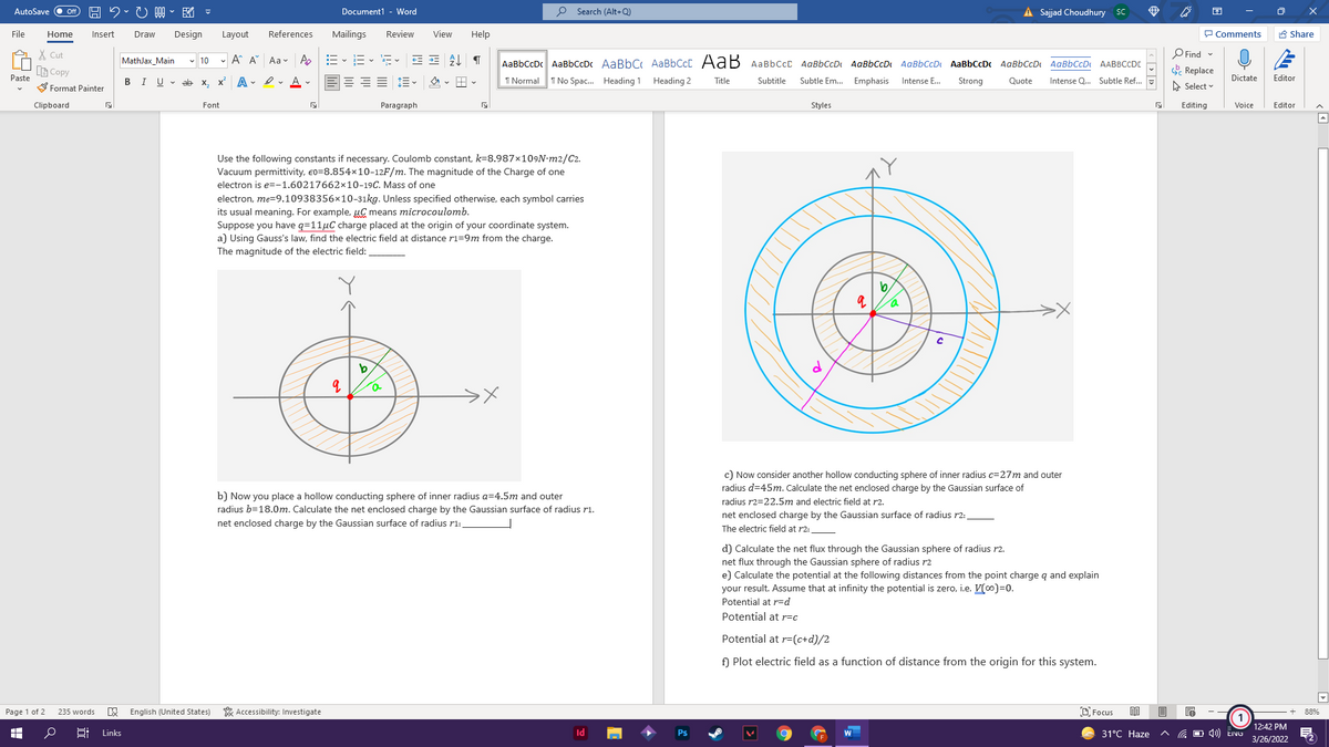 図。
Document1 - Word
o Search (Alt+Q)
A Sajjad Choudhury SC
困
AutoSave
ff
File
Home
Insert
Draw
Design
Layout
References
Mailings
Review
View
Help
P Comments
A Share
X Cut
O Find -
MathJax Main
- 10 - A A
Aa v A
AaBbCcDc AaBbCcDc AaBbC AaBbCcC AaB AaBbCcC AaBbCcD AaBbCcD AaBbCcD AaBbCcDc
AgBbCcD
AgBbCcD
AABBCCDE
B Copy
& Replace
Paste
I No Spac. Heading 1 Heading 2
Dictate
BIU- ab
A . I v A -
=== 1=-
I Normal
Subtitle
Emphasis
Intense E.
Editor
S Format Painter
X,
Title
Subtle Em...
Strong
Quote
Intense Q. Subtle Ref...
A Select v
Clipboard
Font
Paragraph
Styles
Editing
Voice
Editor
Use the following constants if necessary. Coulomb constant, k=8.987×109N-m2/C2.
Vacuum permittivity, e0=8.854x10-12F/m. The magnitude of the Charge of one
electron is e=-1.60217662×10-19C. Mass of one
electron, me=9.10938356x10-31kg. Unless specified otherwise, each symbol carries
its usual meaning. For example, µC means microcoulomb.
Suppose you have q=11µC charge placed at the origin of your coordinate system.
a) Using Gauss's law, find the electric field at distance ri=9m from the charge.
The magnitude of the electric field:
c) Now consider another hollow conducting sphere of inner radius c=27m and outer
radius d=45m. Calculate the net enclosed charge by the Gaussian surface of
b) Now you place a hollow conducting sphere of inner radius a=4.5m and outer
radius b=18.0m. Calculate the net enclosed charge by the Gaussian surface of radius r1.
net enclosed charge by the Gaussian surface of radius r1:
radius r2=22.5m and electric field at r2.
net enclosed charge by the Gaussian surface of radius r2:
The electric field at r2:
d) Calculate the net flux through the Gaussian sphere of radius r2.
net flux through the Gaussian sphere of radius r2
e) Calculate the potential at the following distances from the point charge q and explain
your result. Assume that at infinity the potential is zero, i.e. V(0)=0.
Potential at r=Dd
Potential at r=c
Potential at r=(c+d)/2
f) Plot electric field as a function of distance from the origin for this system.
Page 1 of 2
235 words
W English (United States)
* Accessibility: Investigate
D Focus
88%
12:42 PM
Links
Id
Ps
31°С Нaze
3/26/2022
近
