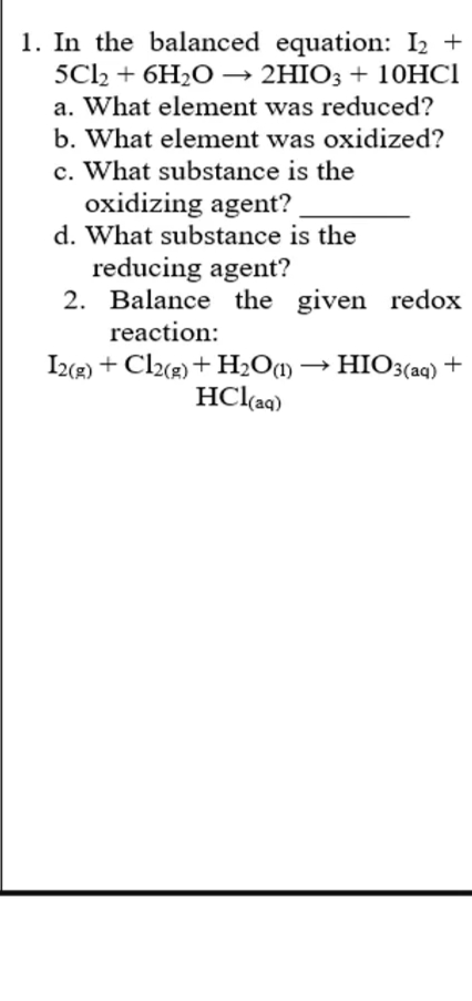 1. In the balanced equation: I2 +
5C2 + 6H2O → 2HIO3 + 10HCI
a. What element was reduced?
b. What element was oxidized?
c. What substance is the
oxidizing agent?
d. What substance is the
reducing agent?
2. Balance the given redox
reaction:
I2(R) + Cl(r) + H2O1)
HCl(aq)
HIO3(aq) +
